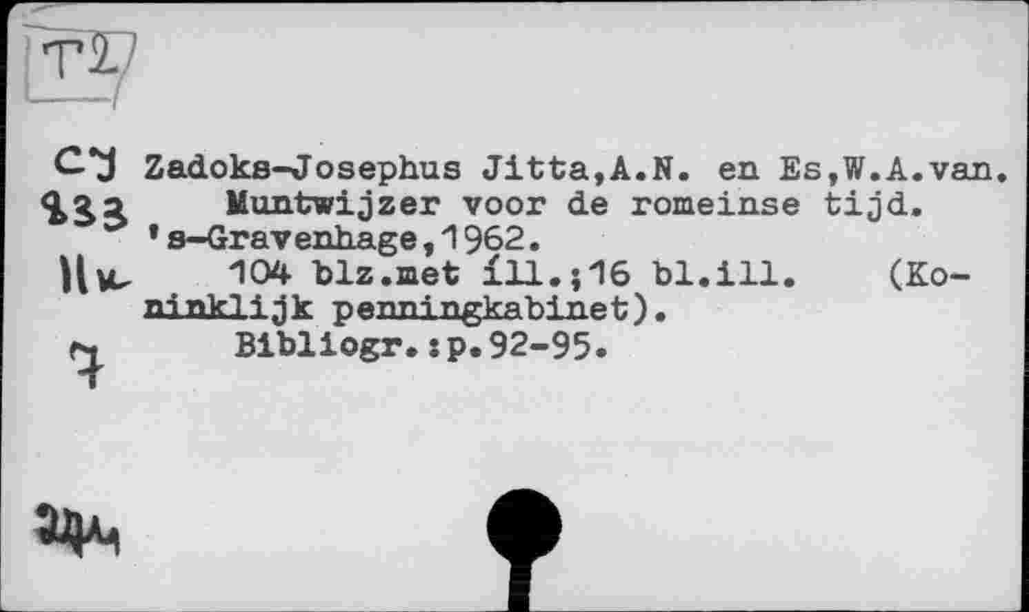 ﻿Tl
сз
Нм, 4
Zadoks-Josephus Jitta,A.N. en Es,W.A.van
Muntwijzer voor de romeinse tijd. ’s-Gravenhage,1962.
104 blz.met Ї11.ЇІ6 bl.ill. (Ko-ninklijk penningkabinet).
Bibliogr.:p.92-95.